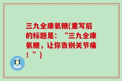 三九全康氨糖(重写后的标题是：“三九全康氨糖，让你告别关节痛！”)