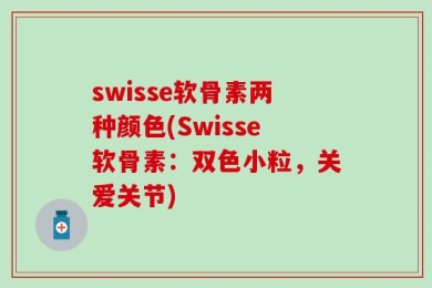 swisse软骨素两种颜色(Swisse软骨素：双色小粒，关爱关节)