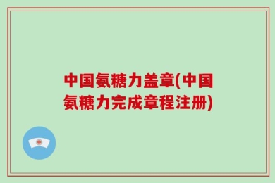 中国氨糖力盖章(中国氨糖力完成章程注册)