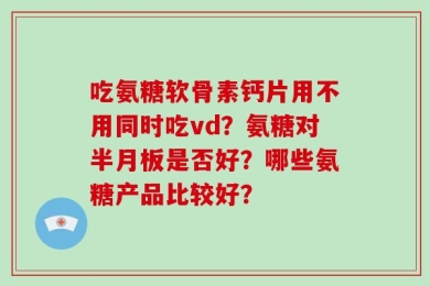 吃氨糖软骨素钙片用不用同时吃vd？氨糖对半月板是否好？哪些氨糖产品比较好？