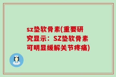 sz垫软骨素(重要研究显示：SZ垫软骨素可明显缓解关节疼痛)