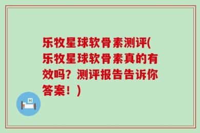 乐牧星球软骨素测评(乐牧星球软骨素真的有效吗？测评报告告诉你答案！)