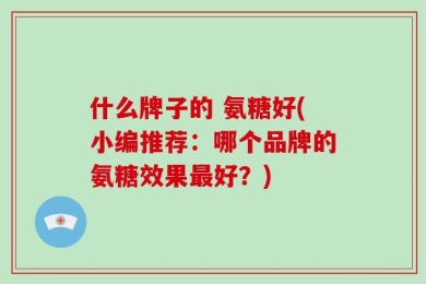 什么牌子的 氨糖好(小编推荐：哪个品牌的氨糖效果最好？)