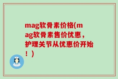 mag软骨素价格(mag软骨素售价优惠，护理关节从优惠价开始！)
