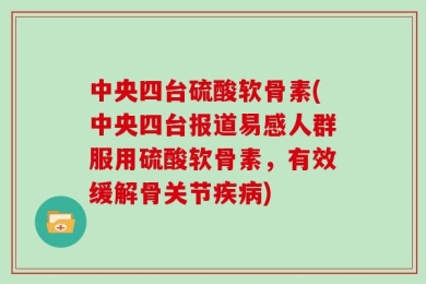 中央四台硫酸软骨素(中央四台报道易感人群服用硫酸软骨素，有效缓解骨关节疾病)