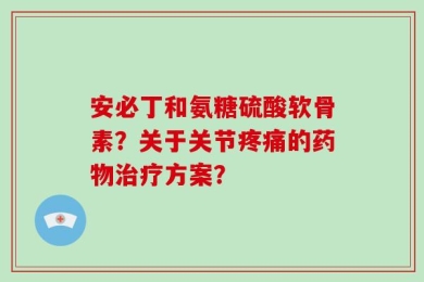 安必丁和氨糖硫酸软骨素？关于关节疼痛的药物治疗方案？