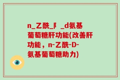 n_乙酰_阝_d氨基葡萄糖肝功能(改善肝功能，n-乙酰-D-氨基葡萄糖助力)