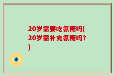 20岁需要吃氨糖吗(20岁需补充氨糖吗？)