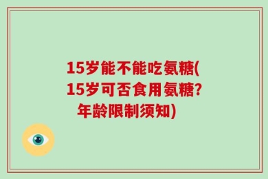 15岁能不能吃氨糖(15岁可否食用氨糖？  年龄限制须知)