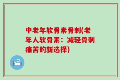 中老年软骨素骨刺(老年人软骨素：减轻骨刺痛苦的新选择)