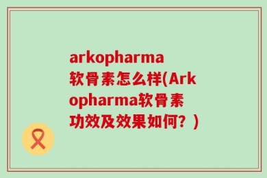 arkopharma软骨素怎么样(Arkopharma软骨素功效及效果如何？)