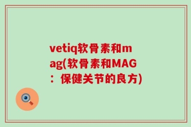 vetiq软骨素和mag(软骨素和MAG：保健关节的良方)