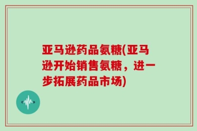 亚马逊药品氨糖(亚马逊开始销售氨糖，进一步拓展药品市场)