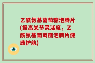 乙酰氨基葡萄糖泡腾片(提高关节灵活度，乙酰氨基葡萄糖泡腾片健康护航)