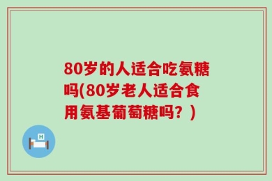 80岁的人适合吃氨糖吗(80岁老人适合食用氨基葡萄糖吗？)