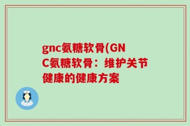 gnc氨糖软骨(GNC氨糖软骨：维护关节健康的健康方案
