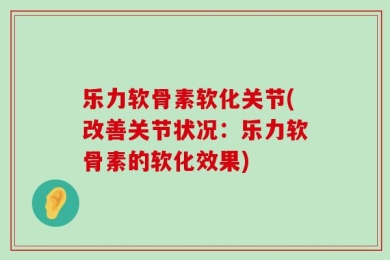 乐力软骨素软化关节(改善关节状况：乐力软骨素的软化效果)