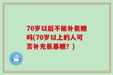 70岁以后不能补氨糖吗(70岁以上的人可否补充氨基糖？)