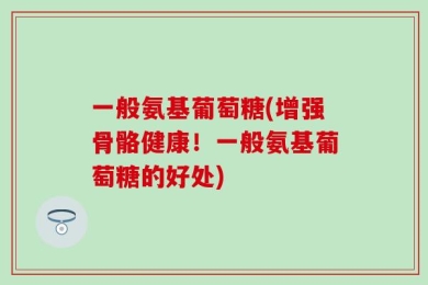 一般氨基葡萄糖(增强骨骼健康！一般氨基葡萄糖的好处)