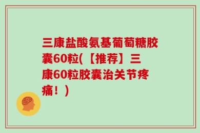 三康盐酸氨基葡萄糖胶囊60粒(【推荐】三康60粒胶囊治关节疼痛！)