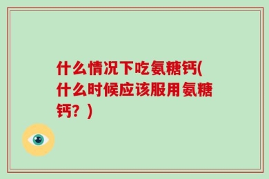 什么情况下吃氨糖钙(什么时候应该服用氨糖钙？)