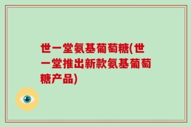 世一堂氨基葡萄糖(世一堂推出新款氨基葡萄糖产品)