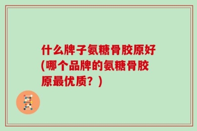 什么牌子氨糖骨胶原好(哪个品牌的氨糖骨胶原最优质？)