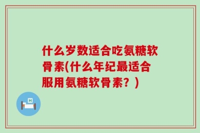 什么岁数适合吃氨糖软骨素(什么年纪最适合服用氨糖软骨素？)