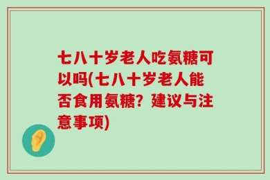 七八十岁老人吃氨糖可以吗(七八十岁老人能否食用氨糖？建议与注意事项)