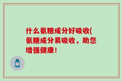 什么氨糖成分好吸收(氨糖成分易吸收，助您增强健康！