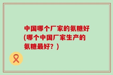 中国哪个厂家的氨糖好(哪个中国厂家生产的氨糖最好？)