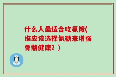 什么人最适合吃氨糖(谁应该选择氨糖来增强骨骼健康？)