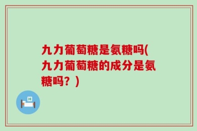 九力葡萄糖是氨糖吗(九力葡萄糖的成分是氨糖吗？)