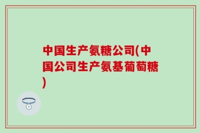 中国生产氨糖公司(中国公司生产氨基葡萄糖)