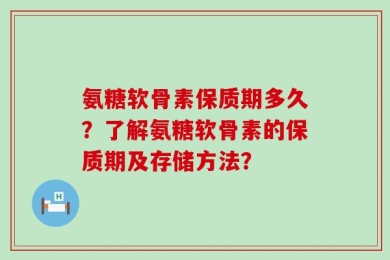 氨糖软骨素保质期多久？了解氨糖软骨素的保质期及存储方法？