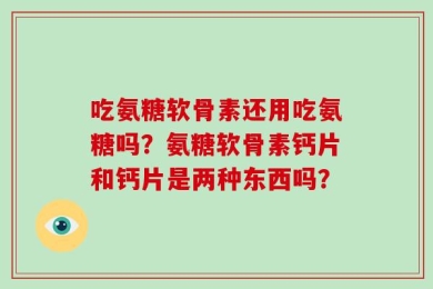 吃氨糖软骨素还用吃氨糖吗？氨糖软骨素钙片和钙片是两种东西吗？