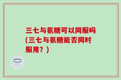 三七与氨糖可以同服吗(三七与氨糖能否同时服用？)