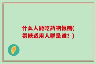 什么人能吃药物氨糖(氨糖适用人群是谁？)