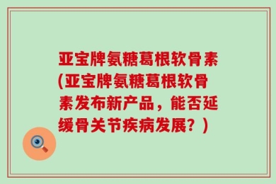 亚宝牌氨糖葛根软骨素(亚宝牌氨糖葛根软骨素发布新产品，能否延缓骨关节疾病发展？)