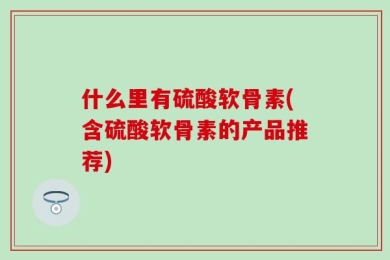 什么里有硫酸软骨素(含硫酸软骨素的产品推荐)