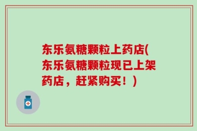 东乐氨糖颗粒上药店(东乐氨糖颗粒现已上架药店，赶紧购买！)