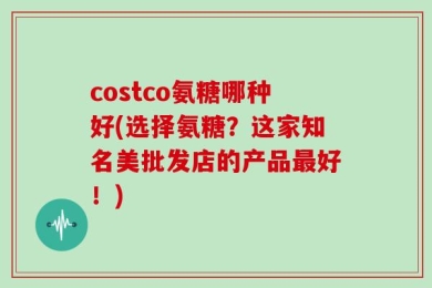 costco氨糖哪种好(选择氨糖？这家知名美批发店的产品最好！)