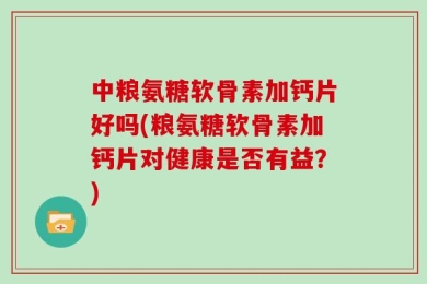 中粮氨糖软骨素加钙片好吗(粮氨糖软骨素加钙片对健康是否有益？)