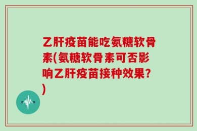 乙肝疫苗能吃氨糖软骨素(氨糖软骨素可否影响乙肝疫苗接种效果？)