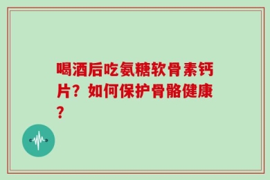 喝酒后吃氨糖软骨素钙片？如何保护骨骼健康？