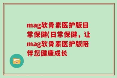 mag软骨素医护版日常保健(日常保健，让mag软骨素医护版陪伴您健康成长