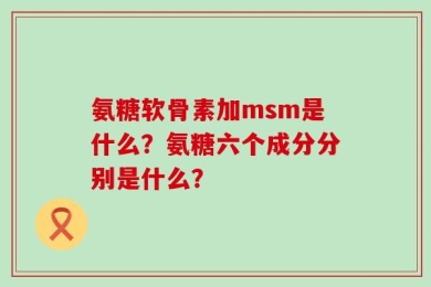 氨糖软骨素加msm是什么？氨糖六个成分分别是什么？