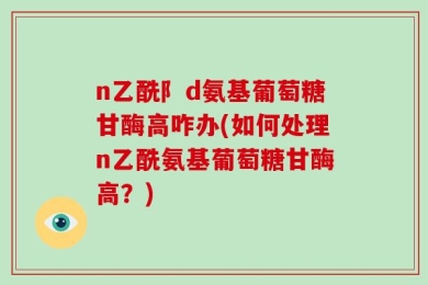 n乙酰阝d氨基葡萄糖甘酶高咋办(如何处理n乙酰氨基葡萄糖甘酶高？)