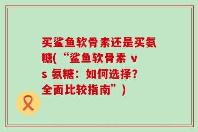 买鲨鱼软骨素还是买氨糖(“鲨鱼软骨素 vs 氨糖：如何选择？全面比较指南”)