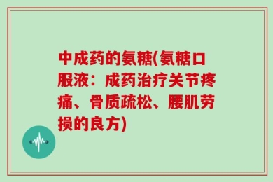 中成药的氨糖(氨糖口服液：成药治疗关节疼痛、骨质疏松、腰肌劳损的良方)